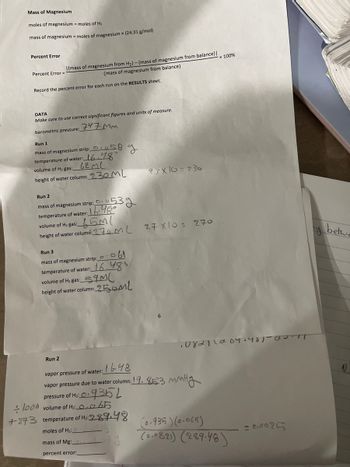 Mass of Magnesium
moles of magnesium = moles of H₂
mass of magnesium = moles of magnesium x (24.31 g/mol)
Percent Error
Percent Error=
I(mass of magnesium from H₂)-(mass of magnesium from balance) |
(mass of magnesium from balance)
Record the percent error for each run on the RESULTS sheet.
DATA
Make sure to use correct significant figures and units of measure.
747 MM
barometric pressure:
Run 1
mass of magnesium strip:
temperature of water: 16.48°
volume of H₂ gas:
62ML
height of water column: 230 ML
58
Run 2
g
Run 2
mass of magnesium strip: 0.53g
temperature of water: 16.48°
volume of H₂ gas:
M(
height of water column: 270 ML
Run 3
mass of magnesium strip: 061
temperature of water: 16.480
59ML
volume of H₂ gas:
height of water column: 250ML
23 X|G = 230
27 xlos 270
* 100%
·08211004.481-00-17
vapor pressure of water: 6.48
vapor pressure due to water column: 19.853 mmHg
0.935L
MMH
pressure of H₂: O.
1000 volume of H₂: 0,065
+273 temperature of H₂:289.48
moles of H₂:0
mass of Mg:
percent error:
(0.935) (0.065)
(0.0821) (289.48)
= 8,0025
y
betwe