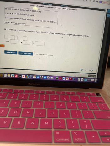 d
$
R
F
Be sure to specify states such as (aq) or (s).
If a box is not needed leave it blank.
If no reaction occurs leave all boxes blank and click on "Submit".
Use H+ for hydronium ion.
Write a net ionic equation for the reaction that occurs when calcium sulfide and excess hydroiodic acid are combined.
-
Submit Answer
V.
%6
+
5
♫tv S
T
G
Retry Entire Group
B
6
[Review Topics]
[References]
Use the References to access important values if needed for this question.
IT
FG
Y
H
+
MacBook Air
9 more group attempts remaining
&
7
AⓇ
N
F7
U
J
* 00
8
M
D>--II
I
(
9
K
V-
ge
F9
O
)
O
L
command
人口
F10
P
11
:
n
;
d
Previous Next
F11
{
[
option
+
=
?
11
I
Save and Exit
F12
1
A
S Update
delete
?