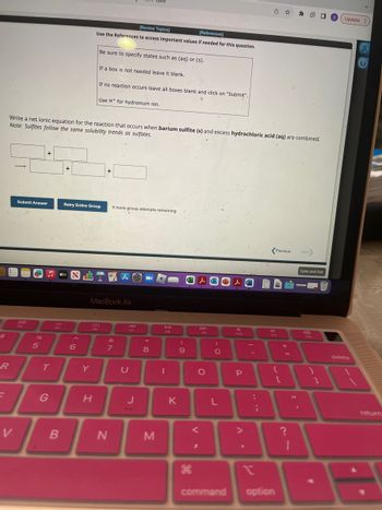 $
R
F
V.
Submit Answer
%6
+
5
T
Write a net ionic equation for the reaction that occurs when.barium sulfite (s) and excess hydrochloric acid (aq) are combined.
Note: Sulfites follow the same solubility trends as sulfates.
G
B
+
tv
A
FG
6 1
Y
[Review Topics]
[References]
Use the References to access important values if needed for this question.
Be sure to specify states such as (aq) or (s).
Retry Entire Group 9 more group attempts remaining
H
If a box is not needed leave it blank.
If no reaction occurs leave all boxes blank and click on "Submit".
O
Use H+ for hydronium ion.
MacBook Air
+
7
A
N
take
F7
U
J
■
*
8
M
DII
FB
1
K
(
9
ge
H
Lo
DD
F9
O
<
I
)
O
L
L
A
F10
P
A.
:
n
;
西☆
4
Previous
F11
command option
{
[
+
=
?
Next>
I S Update
Save and Exit
$12
}
1
delete
?
return