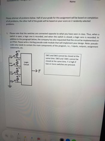 5
Homework #3
Name
Please attempt all problems below. Half of your grade for this assignment will be based on completion
of all problems, the other half of the grade will be based on your score on 2 randomly selected
problems.
1. Please note that the switches are connected opposite to what you have seen in class. Thus, when a
switch is open, a logic one is recorded, and when the switch is closed, a logic zero is recorded. In
addition to the paragraph below, the company has also requested that the circuit be implemented on
an FPGA. Please write a Verilog pseudo-code module that will implement your design. Note: pseudo-
code only needs to contain the main components of the program, i.e., I inputs, outputs, assignment
statements, etc.
+5V
SW1
SW2
SW3
SW4
fw fw Fwt
Logic
Circuit
F
SW1 and SW2 cannot be closed at the
same time. SW3 and SW4. cannot be
closed at the same time. F is high if
two or more switches are pressed.