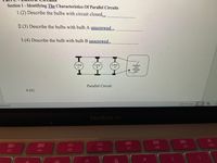 ### Part C - Electric Circuits

#### Section 1 - Identifying The Characteristics of Parallel Circuits

**1. (2) Describe the bulbs with circuit closed.**

[Blank Line for Answer]

**2. (3) Describe the bulbs with bulb A unscrewed.**

[Blank Line for Answer]

**3. (4) Describe the bulbs with bulb B unscrewed.**

[Blank Line for Answer]

**Diagram Explanation:**

- **Diagram Title:** Parallel Circuit
- **Components:** The circuit diagram shows three lamps labeled as Lamp C, Lamp B, and Lamp A. 
- **Configuration:** The lamps are connected in a parallel configuration.
- **Power Source:** A symbol representing a battery is shown, supplying power to the parallel circuit.

**4. (6)**

[Blank Line for Answer]