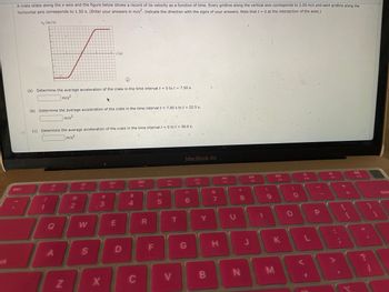 ***********
A crate slides along the x-axis and the figure below shows a record of its velocity as a function of time. Every gridline along the vertical axis corresponds to 2.00 m/s and each gridline along the
horizontal axis corresponds to 1.50 s. (Enter your answers in m/s². Indicate the direction with the signs of your answers. Note that t = 0 at the intersection of the axes.)
esc
3
>
F
..................…………………….
v (m/s)
(a) Determine the average acceleration of the crate in the time interval t = 0 to t = 7.50 s.
m/s²
(b) Determine the average acceleration of the crate in the time interval t = 7.50 s to t= 22.5 s.
m/s²
!
(c) Determine the average acceleration of the crate in the time interval t = 0 tot = 30.0 s.
m/s²
1
F1
A
N
@@
2
F2
W
S
t(s)
#
3
X
20
F3
E
D
$
4
C
888
F4
R
F
%
5
T
MacBook Air
6
G
F6
Y
B
&
7
H
F7
U
*
00
8
N
DII
FB
J
1
(
9
F9
K
M
O
O
V
F10
L
I'
.
A
1 +/
1
(
VV2
11
1
-
dele