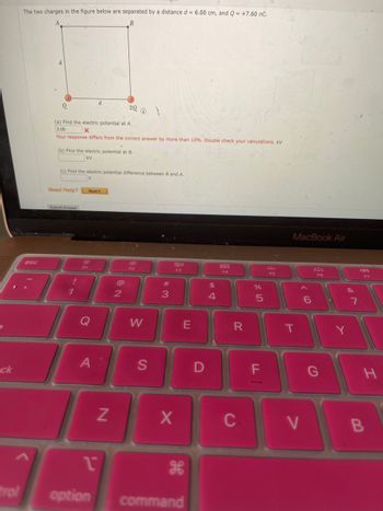 5
ck
trol
The two charges in the figure below are separated by a distance d = 6.00 cm, and Q = +7.60 nC.
B
esc
(a) Find the electric potential at A.
3.05
x
Your response differs from the correct answer by more than 10%. Double check your calculations. KV
(b) Find the electric potential at B.
KV
Need Help?
(c) Find the electric potential difference between B and A.
V
Submit Answer
!
1
19
d
Read It
A
1
option
20 @ \
Z
@
2
F2
W
S
#3
80
F3
X
E
command
D
$
4
888
F4
R
C
%
5
F
F5
MacBook Air
T
V
6
F6
&
7
F7
H