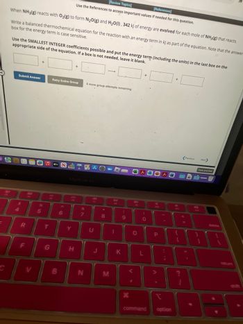 **Transcription for Educational Website:**

---

**Thermochemical Equation Task:**

When NH₃(g) reacts with O₂(g) to form N₂O(g) and H₂O(l), 342 kJ of energy are evolved for each mole of NH₃(g) that reacts. 

**Objective:**
Write a balanced thermochemical equation for the reaction with an energy term in kJ as part of the equation. Note that the answer box for the energy term is case sensitive.

**Instructions:**
- Use the SMALLEST INTEGER coefficients possible.
- Put the energy term (including the units) in the last box on the appropriate side of the equation.
- If a box is not needed, leave it blank.

[Input Boxes for Equation]

[Submit Answer] [Retry Entire Group]  
*6 more group attempts remaining.*

[Navigation: Previous | Next]

--- 

The task involves writing a balanced chemical equation showcasing the energy change during the reaction, formatted correctly with integer coefficients.