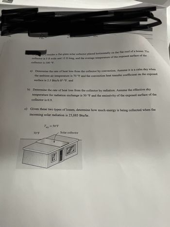 Education
ide
onoxide
ght McGraw Rele
Ar
CH
0.2870
กาก
CO.
Tablo
points) Consider a flat-plate solar collector placed horizontally on the flat roof of a house. The
collector is 5 ft wide and 15 ft long, and the average temperature of the exposed surface of the
collector is 100 °F.
a) Determine the rate of heat loss from the collector by convection. Assume it is a calm day when
the ambient air temperature is 70 °F and the convection heat transfer coefficient on the exposed
surface is 2.5 Btu/h-ft2.°F. and
b) Determine the rate of heat loss from the collector by radiation. Assume the effective sky
temperature for radiation exchange is 50 °F and the emissivity of the exposed surface of the
collector is 0.9.
c) Given these two types of losses, determine how much energy is being collected when the
incoming solar radiation is 23,885 Btu/hr.
Toky
70°F
= 50°F
Solar collector