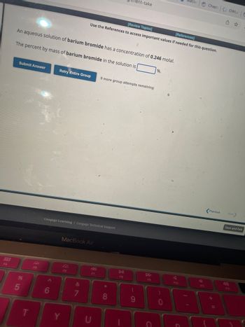 000
F4
Submit Answer
An aqueous solution of barium bromide has a concentration of 0.246 molal.
The percent by mass of barium bromide in the solution is
%
5
T
F5
A
Retry Entire Group
6
Cengage Learning Cengage Technical Support
Y
MacBook Air
F6
&
7
[Review Topics]
[References]
Use the References to access important values if needed for this question.
F7
U
9 more group attempts remaining
ment-take
*
8
DII
FB
(
9
F9
%.
)
A
acor
F10
Chapt OWLV C
F11
Previous
+
Next>
Save and Exit
F12