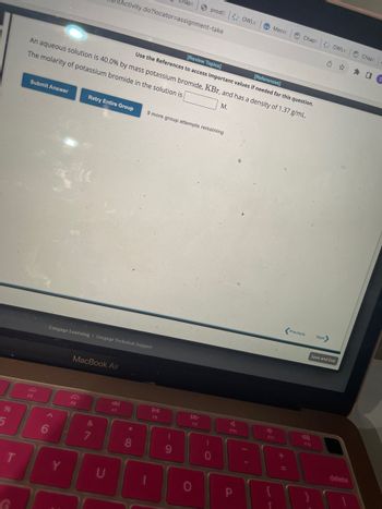 %
5
T
Submit Answer
D
F5
6
[Review Topics]
[References]
Use the References to access important values if needed for this question.
An aqueous solution is 40.0% by mass potassium bromide, KBr, and has a density of 1.37 g/mL.
The molarity of potassium bromide in the solution is
M.
Retry Entire Group
MacBook Air
F6
Cengage Learning | Cengage Technical Support
&
7
Activity.do?locator=assignment-take
8
F7
8
Chapt
9 more group attempts remaining
DII
F8
(
9
A
F9
0
prodo: OWLV Macon
)
O
V
F10
P
e
+
Chapt OWLV |
Previous
Next>
Save and Exit
F12
Chapt.
✰ ✰ O
delete
S