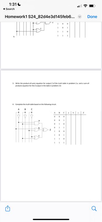 1:31
Search
Homework1 S24_82d4e3d145feb6...
0
0
1
0
1
1
0
Done
3. Write the product-of-sums equation for output Z of the truth table in problem 2.a. and a sum-of-
products equation for the Z output in the table in problem 2.b
4. Complete the truth table based on the following circuit.
A
B C
←
A
B
C
b
с
Z
0
0
0
0
1
0
1
0
b
1
Z
0
0
0
1
1
1
0
1
1