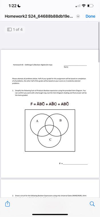 1:22
Homework2 S24_64688b88db19e...
1 of 4
Homework #2 - DeMorgan's/Boolean Algebra K-maps
Name
Please attempt all problems below. Half of your grade for this assignment will be based on completion
of all problems, the other half of the grade will be based on your score on 2 randomly selected
problems.
Done
1. Simplify the following Sum-of-Products Boolean expression using the provided Venn Diagram. You
can confirm you work with a Karnaugh map, but the Venn Diagram shading and final answer will be
the items graded.
F = ABC + ABC + ABC
A
B
с
F =
2. Draw a circuit for the following Boolean Expressions using only Universal Gates (NAND/NOR). (Hint:
Q