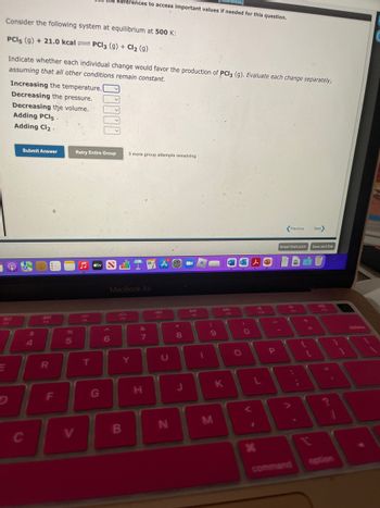 Consider the following system at equilibrium at 500 K:
PCI5 (g) + 21.0 kcalPCl3 (9) + Cl₂ (9)
Indicate whether each individual change would favor the production of PCI3 (9). Evaluate each change separately,
assuming that all other conditions remain constant.
Increasing the temperature. [
Decreasing the pressure.
Decreasing the volume.
20
Adding PCI5.
Adding Cl₂.
Submit Answer
C
$
4
R
F
%
5
V
Retry Entire Group
♫
FS
T
References]
References to access important values if needed for this question.
G
.....
6
MacBook Air
3 more group attempts remaining
Y
B
&
7
H
U
N
8
J
(
9
M
K
F9
O
)
O
L
L
1
26
x
3
-
P
Email Instructor
Previous
A
A
command
Next
Save and Exit
WI
11
1
delete