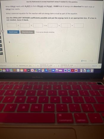 9
eq
req
M
Use the References to access important values if needed for this question.
When CO(g) reacts with H₂O(1) to form CO₂(g) and H₂(g), 0.669 kcal of energy are absorbed for each mole of
CO(g) that reacts.
Write a balanced equation for the reaction with an energy term in kcal as part of the equation.
Use the SMALLEST INTEGER coefficients possible and put the energy term in an appropriate box. If a box is
not needed, leave it blank.
vnload.html
Submit Answer
14 Q A
R
S
+
96
5
Retry Entire Group
339239636_94....jpeg A
T
H
+
B
6
tv STA
Y
8 more group attempts remaining
MacBook Air
H
→
&
7
339239636 94....jpeg
Failed - Insufficient permiss....
N
44
FZ
8
M
A
-
DII
1
(
9
K
+
339239636_94....jpeg
Failed - Insufficient permiss...
X
FO
O
+
)
O
A
P
;
Previous
Next>
.
Show All
X