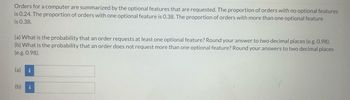 Orders for a computer are summarized by the optional features that are requested. The proportion of orders with no optional features
is 0.24. The proportion of orders with one optional feature is 0.38. The proportion of orders with more than one optional feature
is 0.38.
(a) What is the probability that an order requests at least one optional feature? Round your answer to two decimal places (e.g. 0.98).
(b) What is the probability that an order does not request more than one optional feature? Round your answers to two decimal places
(e.g. 0.98).
(a) i
(b) i