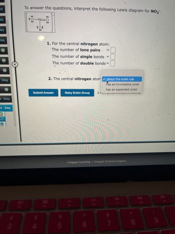 eq
eq
req
req
2req
M
s2req
ts 2req
✓
O
3
F3
To answer the questions, interpret the following Lewis diagram for NO3".
*
:0:
**
:0
1. For the central nitrogen atom:
The number of lone pairs =
The number of single bonds =
The number of double bonds=
F4
2. The central nitrogen atom ✔ obeys the octet rule
has an incomplete octet
has an expanded octet
manny
Submit Answer
%
5
Retry Entire Group 8
Cengage Learning Cengage Technical Support
F5
F6
&
7
F7
DII
FB
F9