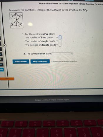 =q
req
Preq
Visited
F3
To answer the questions, interpret the following Lewis structure for SF6.
F4
1. For the central sulfur atom:
The number of lone pairs
The number of single bonds =
The number of double bonds=
Submit Answer
[References)
Use the References to access important values if needed for this a
2. The central sulfur atom
%
Retry Entire Group 8 more group attempts remaining
Cengage Learning Cengage Technical Support
F5
A
F6
&
F7
*
∞
F8
F9