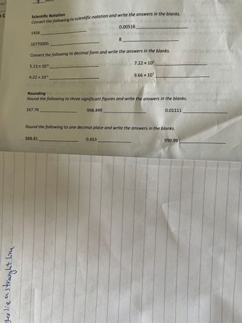 our
JC
• a straight line
yes lie as
Scientific Notation
Convert the following to scientific notation and write the answers in the blanks.
oght to bes avloval sell ameldoin dauend how iw boy
has muzgam to zatin 19001 siltotu 0.00516
1456
16770000.
Convert the following to decimal form and write the answers in the blanks.
5.11 x 104 om enibno0290) ert ni snilno bedainduz
4.22 x 10-¹
varmods
912 M.cz
boon upy noftemmalyns not codixed woy tuzno Juorganisinge
8
888.81
9.66 x 107
thom 2 919rid li epilog s szof Hivy toy.ser
7.22 x 10²
998.449
Round the following to one decimal place and write the answers in the blanks.
0.453
Rounding bns gruesom to ainu asmugit trisoitingie zzshrique ort zzanteen aluze no bansyg ad alivuor
Round the following to three significant figures and write the answers in the blanks. Cestun der sovelluk
167.76
MOOTMI
0.01111
TROYRARO MO1221M82
999.99
29360 907
zom nalaziddue que