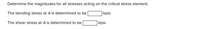Determine the magnitudes for all stresses acting on the critical stress element.
The bending stress at A is determined to be
|kpsi.
The shear stress at A is determined to be
kpsi.
