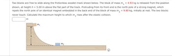 Two blocks are free to slide along the frictionless wooden track shown below. The block of mass m₁ = 4.93 kg is released from the position
shown, at height h = 5.00 m above the flat part of the track. Protruding from its front end is the north pole of a strong magnet, which
repels the north pole of an identical magnet embedded in the back end of the block of mass m₂ = 9.80 kg, initially at rest. The two blocks
never touch. Calculate the maximum height to which m₁ rises after the elastic collision.
m
mi
m2