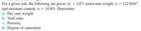 For a given soil, the following are given: G, = 2.67; moist unit weight, y = 112 lb/ft’;
and moisture content, w = 10.8%. Determine:
a. Dry unit weight
b. Void ratio
c. Porosity
d. Degree of saturation
