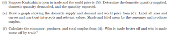 ### Trade and Surplus Analysis

#### (d) Open Trade Scenario
Suppose Krakozhia is open to trade and the world price is 150. Determine the following:
- **Domestic Quantity Supplied**: The amount Krakozhia produces domestically at the world price.
- **Domestic Quantity Demanded**: The amount Krakozhia consumes at the world price.
- **Quantity Exported**: The excess of domestic quantity supplied over domestic quantity demanded, indicating the amount exported.

#### (e) Graphing Domestic Supply and Demand
Create a graph with the following features:
- **Axes**: Label the horizontal axis as "Quantity" and the vertical axis as "Price."
- **Curves**: Plot the domestic supply and demand curves.
- **World Price**: Draw a horizontal line at the price level of 150 to represent the world price.
- **Intersections**: Identify and mark intercepts and relevant points where the supply and demand curves intersect.
- **Surplus Areas**: Shade and label the areas representing consumer surplus (above the world price and below the demand curve) and producer surplus (below the world price and above the supply curve).

#### (f) Surplus Calculations
- **Consumer Surplus**: Calculate the area between the demand curve and the world price.
- **Producer Surplus**: Compute the area between the world price and the supply curve.
- **Total Surplus**: Add the consumer surplus to the producer surplus.

### Welfare Analysis
Identify who benefits:
- **Made Better Off**: Analyze which group (consumers or producers) experiences an increase in surplus due to trade.
- **Made Worse Off**: Determine which group experiences a decrease in surplus.

This analysis is essential for understanding the economic implications of opening Krakozhia to international trade and the distribution of gains and losses among domestic consumers and producers.