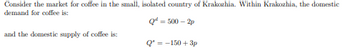 Consider the market for coffee in the small, isolated country of Krakozhia. Within Krakozhia, the domestic demand for coffee is:

\[ Q^d = 500 - 2p \]

and the domestic supply of coffee is:

\[ Q^s = -150 + 3p \]