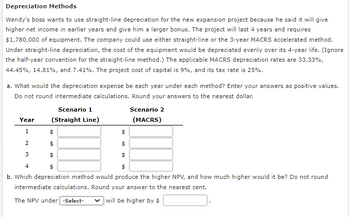 Depreciation Methods
Wendy's boss wants to use straight-line depreciation for the new expansion project because he said it will give
higher net income in earlier years and give him a larger bonus. The project will last 4 years and requires
$1,780,000 of equipment. The company could use either straight-line or the 3-year MACRS accelerated method.
Under straight-line depreciation, the cost of the equipment would be depreciated evenly over its 4-year life. (Ignore
the half-year convention for the straight-line method.) The applicable MACRS depreciation rates are 33.33%,
44.45%, 14.81%, and 7.41%. The project cost of capital is 9%, and its tax rate is 25%.
a. What would the depreciation expense be each year under each method? Enter your answers as positive values.
Do not round intermediate calculations. Round your answers to the nearest dollar.
Year
1
2
Scenario 1
(Straight Line)
3
$
$
$
$
$
$
4
$
$
b. Which depreciation method would produce the higher NPV, and how much higher would it be? Do not round
intermediate calculations. Round your answer to the nearest cent.
The NPV under [-Select-
will be higher by $
Scenario 2
(MACRS)