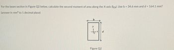 For the beam section in Figure Q2 below, calculate the second moment of area along the X-axis (Icx). Use b = 34.6 mm and d = 164.1 mm?
(answer in mm4 to 1 decimal place)
y
to
Figure Q2
d