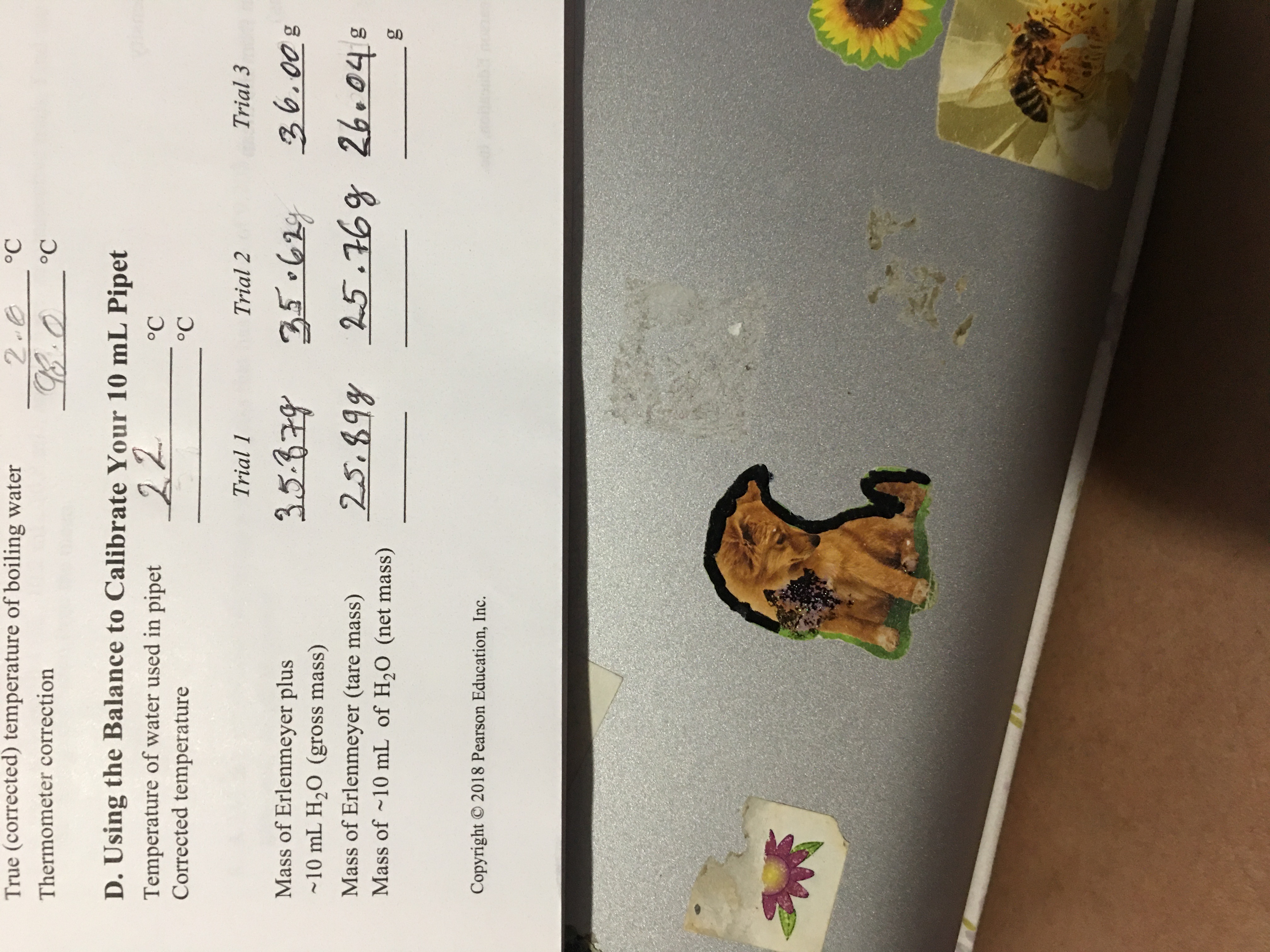 True (corrected) temperature of boiling water
°C
8.0
D. Using the Balance to Calibrate Your 10 mL Pipet
Thermometer correction
°C
Temperature of water used in pipet 22
Corrected temperature
°C
°C
Trial 1
Trial 2
Trial 3
Mass of Erlenmeyer plus
~10 mL H,0 (gross mass)
36.008
Mass of Erlenmeyer (tare mass)
Mass of ~10 mL of H,0 (net mass)
25.89y 25.76g 26.048
Copyright 2018 Pearson Education, Inc.
