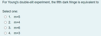 For Young's double-slit experiment, the fifth dark fringe is equivalent to
Select one:
O 1. m=5
O 2. m=4
O 3. m=6
O 4. m=3
