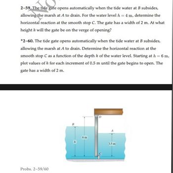 2-59. The tide gate opens automatically when the tide water at B subsides,
allowing the marsh at A to drain. For the water level h = 4 m, determine the
horizontal reaction at the smooth stop C. The gate has a width of 2 m. At what
height h will the gate be on the verge of opening?
*2-60. The tide gate opens automatically when the tide water at B subsides,
allowing the marsh at A to drain. Determine the horizontal reaction at the
smooth stop C as a function of the depth h of the water level. Starting at h = 6 m,
plot values of h for each increment of 0.5 m until the gate begins to open. The
gate has a width of 2 m.
Probs. 2-59/60
6 m
3.5 m