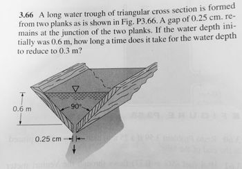 3.66 A long water trough of triangular cross section is formed
from two planks as is shown in Fig. P3.66. A gap of 0.25 cm. re-
mains at the junction of the two planks. If the water depth ini-
tially was 0.6 m, how long a time does it take for the water depth
to reduce to 0.3 m?
0.6 m
V
90°-
0.25 cm 11
15190 FO