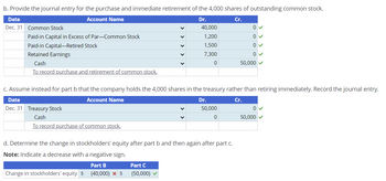 b. Provide the journal entry for the purchase and immediate retirement of the 4,000 shares of outstanding common stock.
Date
Account Name
Dec. 31 Common Stock
Paid-in Capital in Excess of Par-Common Stock
Paid-in Capital-Retired Stock
Retained Earnings
Cash
To record purchase and retirement of common stock.
Dr.
Cr.
40,000
0
1,200
0
1,500
0
7,300
0
0
50,000
c. Assume instead for part b that the company holds the 4,000 shares in the treasury rather than retiring immediately. Record the journal entry.
Date
Account Name
Dec. 31 Treasury Stock
Cash
To record purchase of common stock.
Dr.
Cr.
50,000
0
0
50,000
d. Determine the change in stockholders' equity after part b and then again after part c.
Note: Indicate a decrease with a negative sign.
Part B
Change in stockholders' equity $ (40,000) * $
Part C
(50,000)