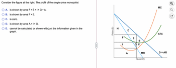 Consider the figure at the right. The profit of the single-price monopolist
A. is shown by area F + E +I + G + A.
B. is shown by area F + E.
C. is zero.
D. is shown by area A + I + G.
E. cannot be calculated or shown with just the information given in the
graph.
Price ($)
H
F
I
D
A
E
BC
G: C
MR
Quantity
MC
ATC
D = AR
N