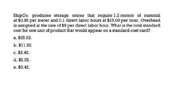 Ship Co. produces storage crates that require 1.2 meters of material
at $0.85 per meter and 0.1 direct labor hours at $15.00 per hour. Overhead
is assigned at the rate of $9 per direct labor hour. What is the total standard
cost for one unit of product that would appear on a standard cost card?
a. $25.02.
b. $11.52.
c. $2.40.
d. $2.52.
e. $3.42.