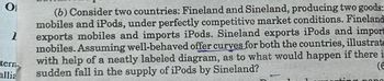 0₁
1
tern
allia
(6) Consider two countries: Fineland and Sineland, producing two goods:
mobiles and iPods, under perfectly competitive market conditions. Fineland
exports mobiles and imports iPods. Sineland exports iPods and import
mobiles. Assuming well-behaved offer curves for both the countries, illustrate
with help of a neatly labeled diagram, as to what would happen if there is
sudden fall in the supply of iPods by Sineland?
(6
g pang