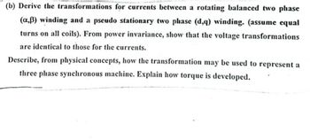 (b) Derive the transformations for currents between a rotating balanced two phase
(a,ẞ) winding and a pseudo stationary two phase (d,q) winding. (assume equal
turns on all coils). From power invariance, show that the voltage transformations
are identical to those for the currents.
Describe, from physical concepts, how the transformation may be used to represent a
three phase synchronous machine. Explain how torque is developed.