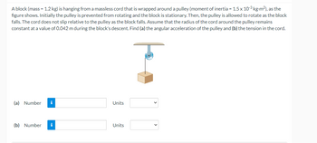 A block (mass = 1.2 kg) is hanging from a massless cord that is wrapped around a pulley (moment of inertia = 1.5 x 103 kg-m²), as the
figure shows. Initially the pulley is prevented from rotating and the block is stationary. Then, the pulley is allowed to rotate as the block
falls. The cord does not slip relative to the pulley as the block falls. Assume that the radius of the cord around the pulley remains
constant at a value of 0.042 m during the block's descent. Find (a) the angular acceleration of the pulley and (b) the tension in the cord.
Į
(a) Number i
(b) Number i
Units
Units