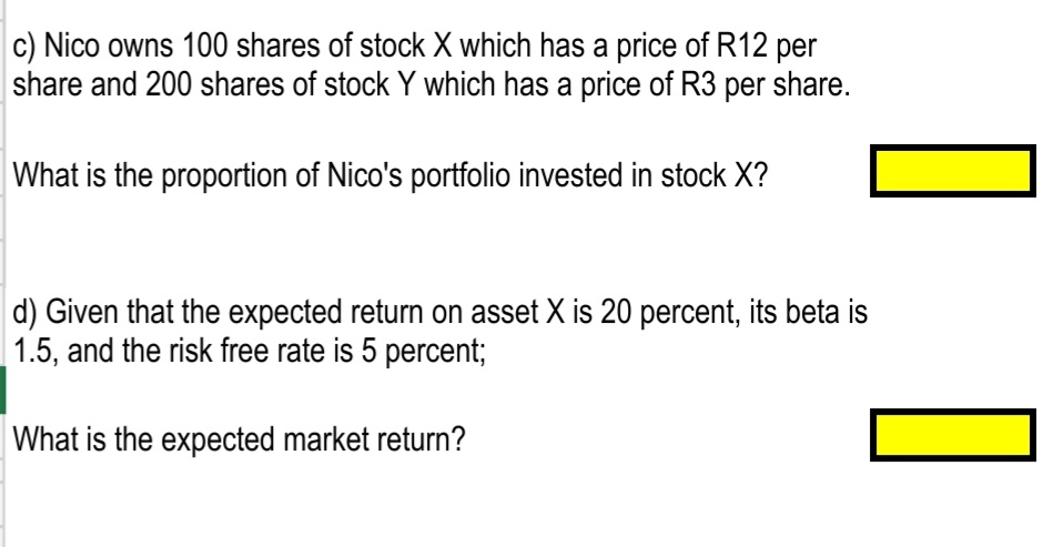 c) Nico owns 100 shares of stock X which has a price of R12 per
share and 200 shares of stock Y which has a price of R3 per share.
What is the proportion of Nico's portfolio invested in stock X?
d) Given that the expected return on asset X is 20 percent, its beta is
1.5, and the risk free rate is 5 percent;
What is the expected market return?