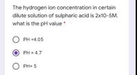 The hydrogen ion concentration in certain
dilute solution of sulpharic acid is 2x10-5M.
what is the pH value *
PH =4.05
PH = 4.7
PH= 5
