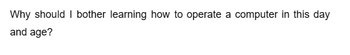 Why should I bother learning how to operate a computer in this day
and age?