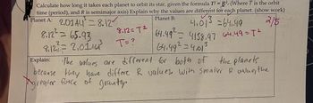 Calculate how long it takes each planet to orbit its star, given the formula T² = R³/(Where T is the orbit
time (period), and R is semimajor axis) Explain why the values are different for each planet. (show work)
3
Planet B:
Planet A: 2014-8.12
2/5
4₁015 =64,49
64.49² = 4158.97 64.49 = T²
64.49²=4,01
3
8.12²= 65.93
8₁12²2² = 2₁01 A4²³ T=?
8.12=T²
Explain:
The values are different for both of the planets
because they have differe R values. With smaller R value, the
Agreater force of gravity.
tamamil de Atomim