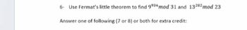 6 - Use Fermat's little theorem to find \(9^{934} \mod 31\) and \(13^{292} \mod 23\).

Answer one of the following (7 or 8) or both for extra credit: