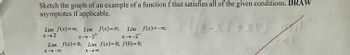 Sketch the graph of an example of a function f that satisfies all of the given conditions. DRAW
asymptotes if applicable.
(8-X1 +57)
Lim f(x)=0; Lim f(x)=00; Lim f(x)=-00;
x → 2
x →-2+
x-2
f(x)=0; Lim f(x)=0; f(0) = 0;
X →8
Lim
8118
S
