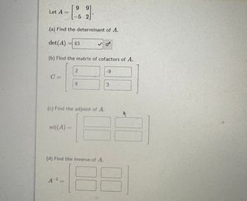 Let A =
(a) Find the determinant of A.
det (A) = 63
99
L-5 2
(b) Find the matrix of cofactors of A.
adj(A)=
2
(c) Find the adjoint of A.
A-¹_
9
(d) Find the inverse of A.
-9
3
D
A