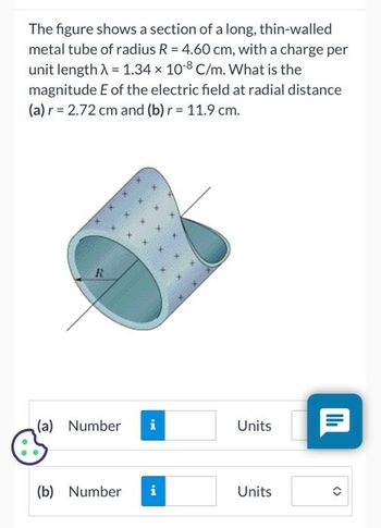 The figure shows a section of a long, thin-walled
metal tube of radius R = 4.60 cm, with a charge per
unit length λ = 1.34 x 10-8 C/m. What is the
magnitude E of the electric field at radial distance
(a) r = 2.72 cm and (b) r = 11.9 cm.
R
(a) Number
(b) Number
i
IN
i
Units
Units
|II|
<>