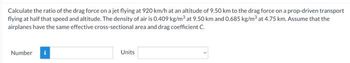 Calculate the ratio of the drag force on a jet flying at 920 km/h at an altitude of 9.50 km to the drag force on a prop-driven transport
flying at half that speed and altitude. The density of air is 0.409 kg/m³ at 9.50 km and 0.685 kg/m³ at 4.75 km. Assume that the
airplanes have the same effective cross-sectional area and drag coefficient C.
Number
Units