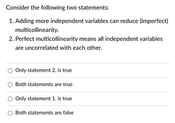 Consider the following two statements:
1. Adding more independent variables can reduce (imperfect)
multicollinearity.
2. Perfect multicollinearity means all independent variables
are uncorrelated with each other.
Only statement 2. is true
O Both statements are true
Only statement 1. is true
O Both statements are false