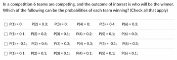 In a competition 6 teams are competing, and the outcome of interest is who will be the winner.
Which of the following can be the probabilities of each team winning? (Check all that apply)
P(1) = 0;
P(1) = 0.1;
P(1) = -0.1;
P(1) = 0.1;
P(2) = 0.3;
P(2) = 0.2;
P(2) = 0.4;
P(2) = 0.1;
P(3) = 0;
P(3) = 0.1;
P(3) = 0.2;
P(3) = 0.1;
P(4) = 0;
P(4) = 0.2;
P(4) = 0.3;
P(4) = 0.1;
P(5) = 0.4;
P(5) = 0.1;
P(5) = -0.1;
P(5) = 0.1;
P(6) = 0.3;
P(6) = 0.3;
P(6) = 0.3;
P(6) = 0.1;