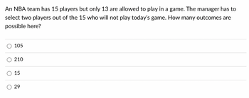 An NBA team has 15 players but only 13 are allowed to play in a game. The manager has to
select two players out of the 15 who will not play today's game. How many outcomes are
possible here?
O
105
210
15
29