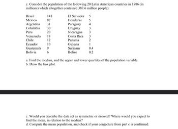 c. Consider the population of the following 20 Latin American countries in 1986 (in
millions) which altogether contained 387.6 million people):
Brasil
143
Mexico
82
Argentina 31
Columbia 30
Peru
20
Venezuela 18
12
Chile
Ecuador
10
Guatemala 9
Bolivia
6
El Salvador 5
Honduras
5
Paraguay 4
Uruguay
3
Nicaragua
3
3
2
1
0.4
0.2
Costa Rica
Panama
Guyana
Surinam
Belize
a. Find the median, and the upper and lower quartiles of the population variable.
b. Draw the box plot.
c. Would you describe the data set as symmetric or skewed? Where would you expect to
find the mean, in relation to the median?
d. Compute the mean population, and check if your conjecture from part c is confirmed.