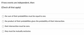 If two events are independent, then
(Check all that apply)
the sum of their probabilities must be equal to one.
the product of their probabilities gives the probability of their intersection.
their intersection must be zero.
they must be mutually exclusive.